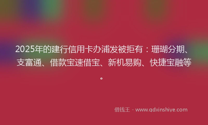 2025年的建行信用卡办浦发被拒有：珊瑚分期、支富通、借款宝速借宝、新机易购、快捷宝融等。