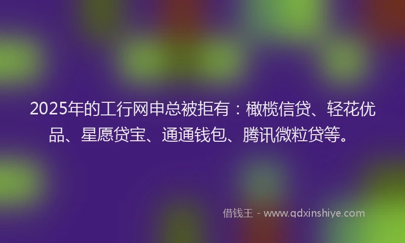 2025年的工行网申总被拒有：橄榄信贷、轻花优品、星愿贷宝、通通钱包、腾讯微粒贷等。
