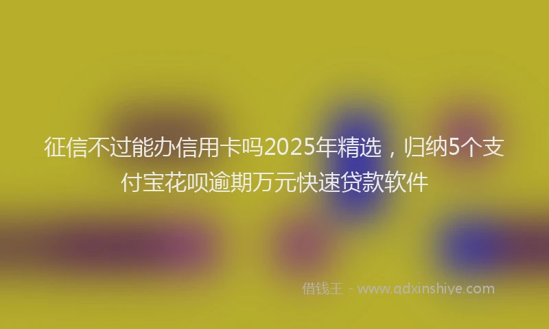 征信不过能办信用卡吗2025年精选，归纳5个支付宝花呗逾期万元快速贷款软件
