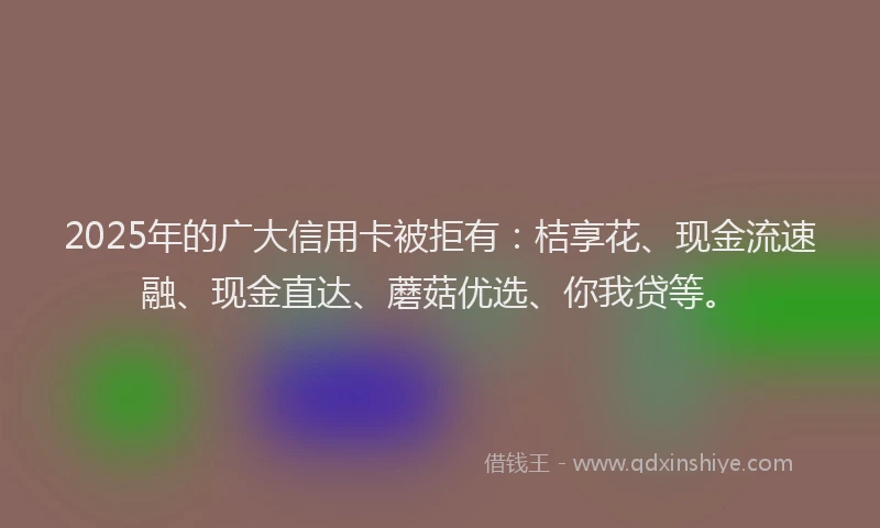 2025年的广大信用卡被拒有：桔享花、现金流速融、现金直达、蘑菇优选、你我贷等。
