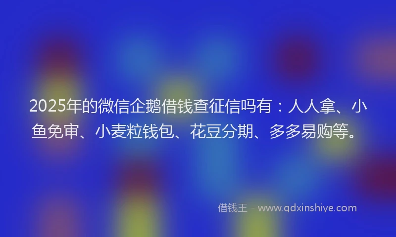 2025年的微信企鹅借钱查征信吗有：人人拿、小鱼免审、小麦粒钱包、花豆分期、多多易购等。