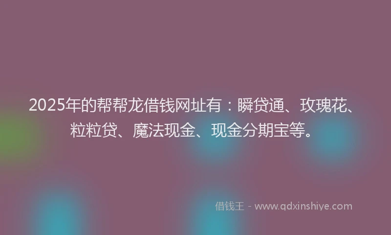 2025年的帮帮龙借钱网址有：瞬贷通、玫瑰花、粒粒贷、魔法现金、现金分期宝等。