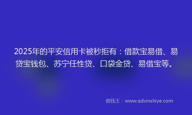 2025年的平安信用卡被秒拒有：借款宝易借、易贷宝钱包、苏宁任性贷、口袋金贷、易借宝等。