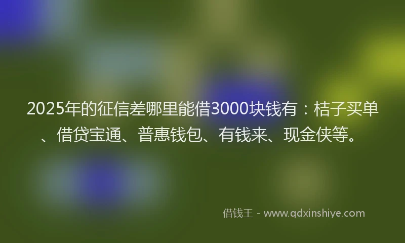 2025年的征信差哪里能借3000块钱有：桔子买单、借贷宝通、普惠钱包、有钱来、现金侠等。