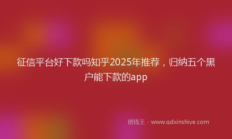 征信平台好下款吗知乎2025年推荐，归纳五个黑户能下款的app