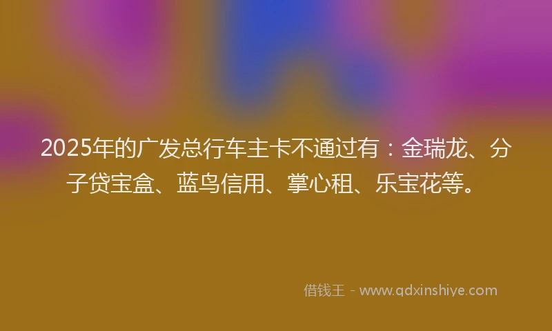 2025年的广发总行车主卡不通过有：金瑞龙、分子贷宝盒、蓝鸟信用、掌心租、乐宝花等。