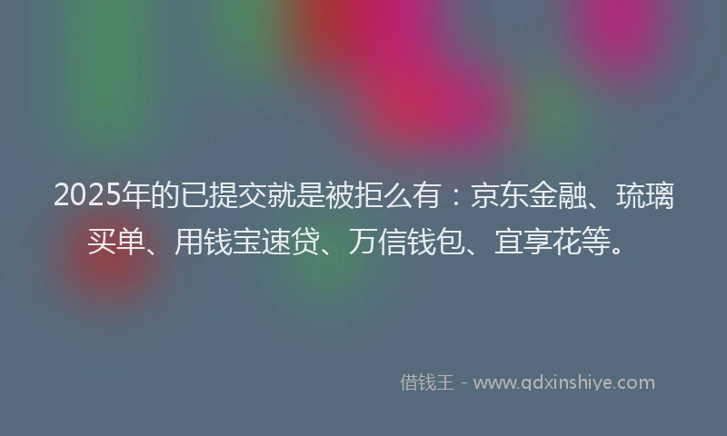 2025年的已提交就是被拒么有：京东金融、琉璃买单、用钱宝速贷、万信钱包、宜享花等。