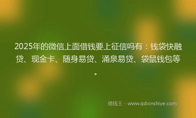 2025年的微信上面借钱要上征信吗有：钱袋快融贷、现金卡、随身易贷、涌泉易贷、袋鼠钱包等。