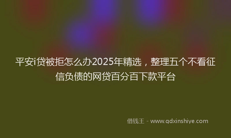 平安i贷被拒怎么办2025年精选，整理五个不看征信负债的网贷百分百下款平台