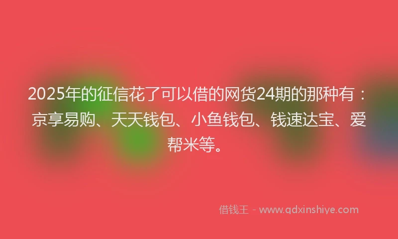 2025年的征信花了可以借的网货24期的那种有：京享易购、天天钱包、小鱼钱包、钱速达宝、爱帮米等。