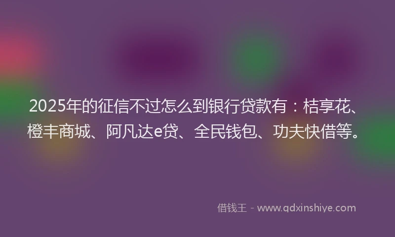 2025年的征信不过怎么到银行贷款有：桔享花、橙丰商城、阿凡达e贷、全民钱包、功夫快借等。