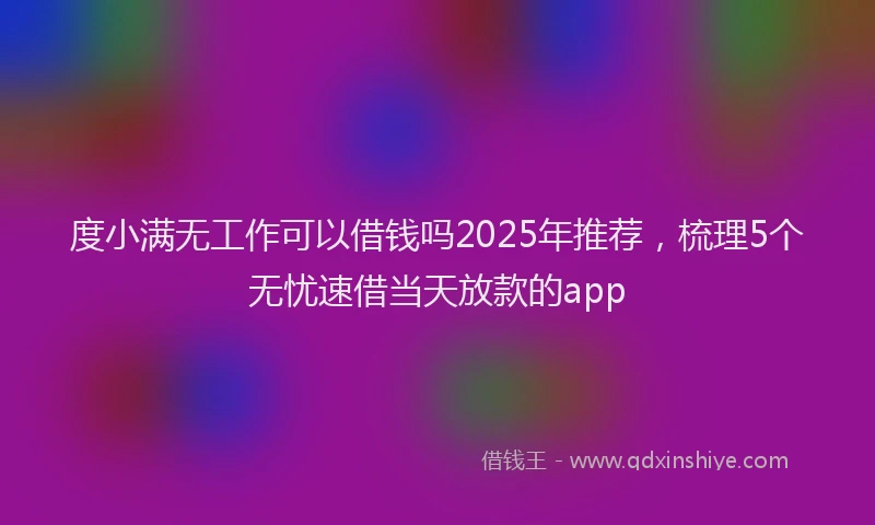 度小满无工作可以借钱吗2025年推荐，梳理5个无忧速借当天放款的app