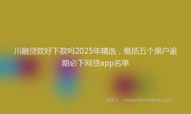 川融贷款好下款吗2025年精选，概括五个黑户逾期必下网贷app名单