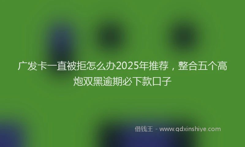 广发卡一直被拒怎么办2025年推荐，整合五个高炮双黑逾期必下款口子