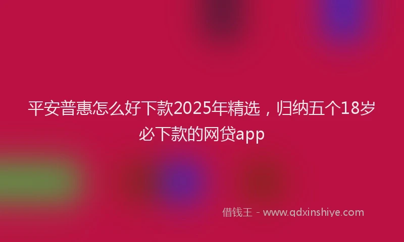 平安普惠怎么好下款2025年精选，归纳五个18岁必下款的网贷app