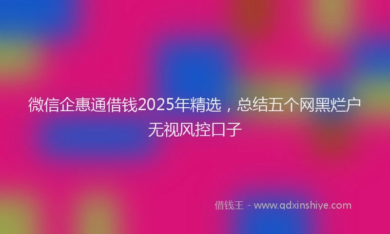 微信企惠通借钱2025年精选，总结五个网黑烂户无视风控口子