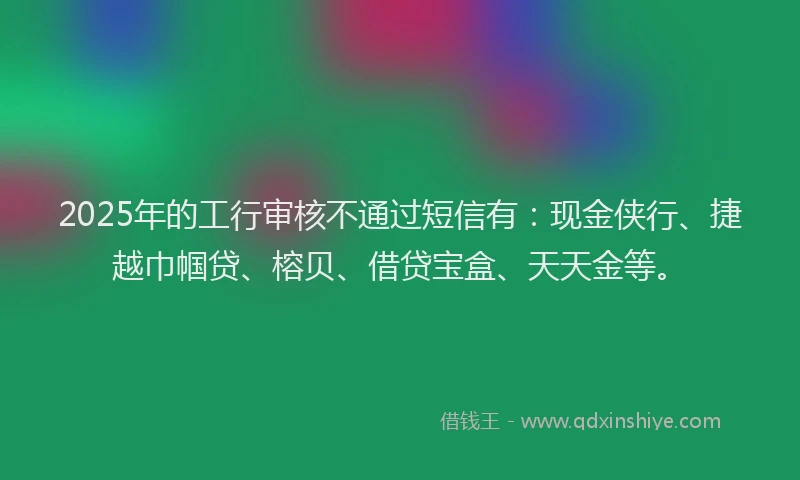 2025年的工行审核不通过短信有：现金侠行、捷越巾帼贷、榕贝、借贷宝盒、天天金等。