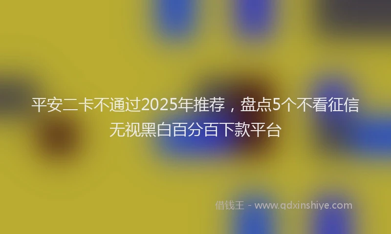 平安二卡不通过2025年推荐，盘点5个不看征信无视黑白百分百下款平台