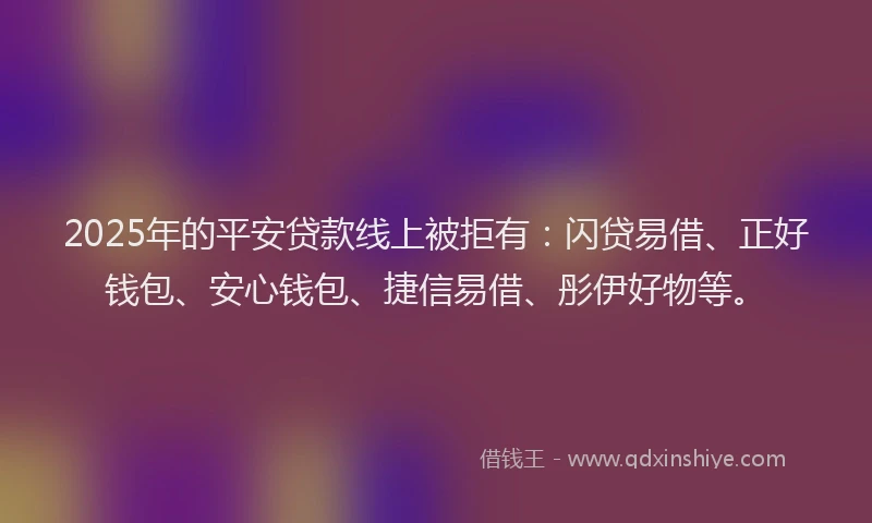 2025年的平安贷款线上被拒有：闪贷易借、正好钱包、安心钱包、捷信易借、彤伊好物等。