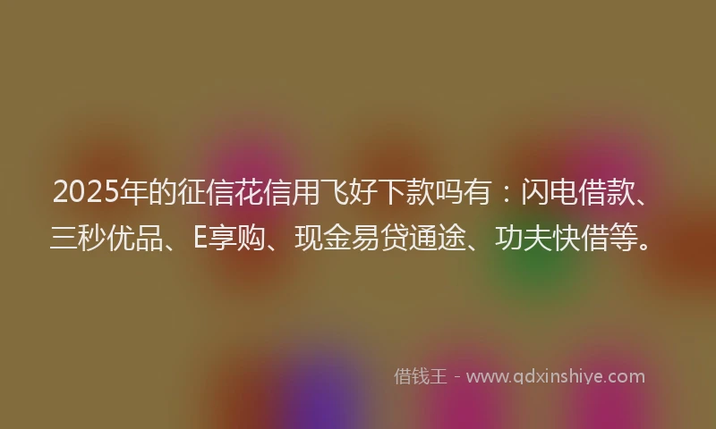 2025年的征信花信用飞好下款吗有：闪电借款、三秒优品、E享购、现金易贷通途、功夫快借等。