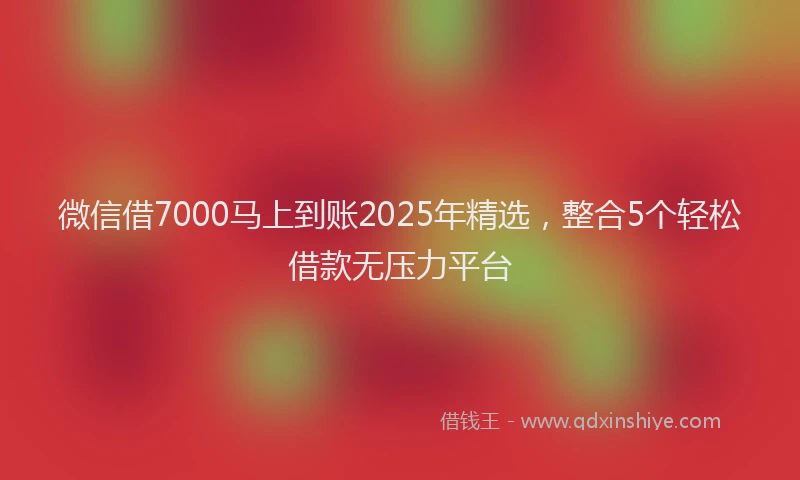 微信借7000马上到账2025年精选，整合5个轻松借款无压力平台
