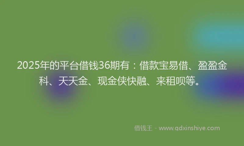 2025年的平台借钱36期有：借款宝易借、盈盈金科、天天金、现金侠快融、来租呗等。