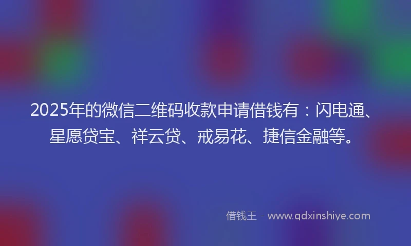 2025年的微信二维码收款申请借钱有：闪电通、星愿贷宝、祥云贷、戒易花、捷信金融等。