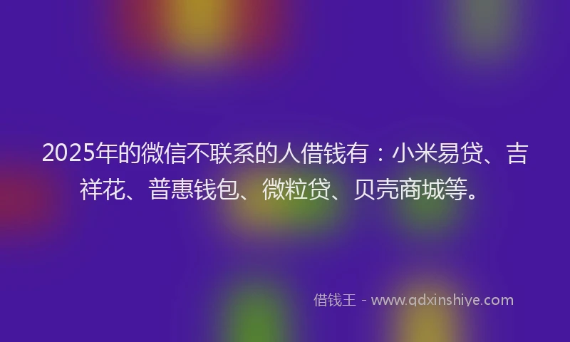 2025年的微信不联系的人借钱有：小米易贷、吉祥花、普惠钱包、微粒贷、贝壳商城等。