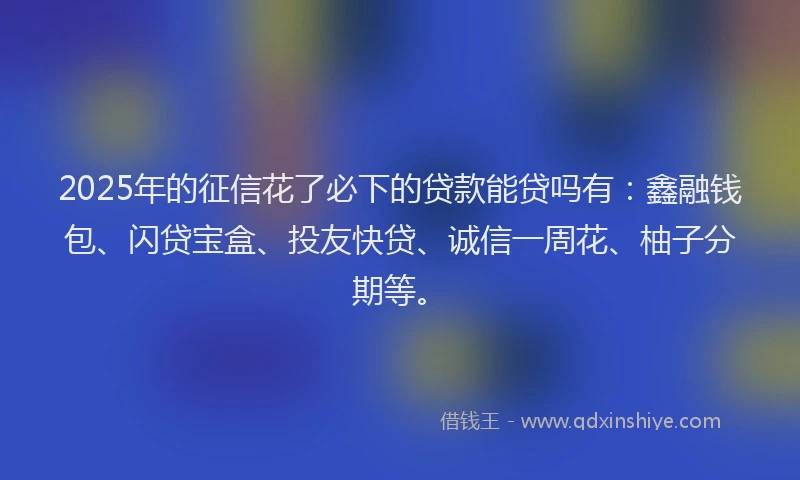 2025年的征信花了必下的贷款能贷吗有：鑫融钱包、闪贷宝盒、投友快贷、诚信一周花、柚子分期等。