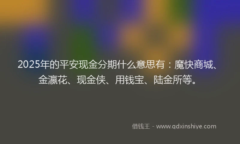 2025年的平安现金分期什么意思有：魔快商城、金瀛花、现金侠、用钱宝、陆金所等。