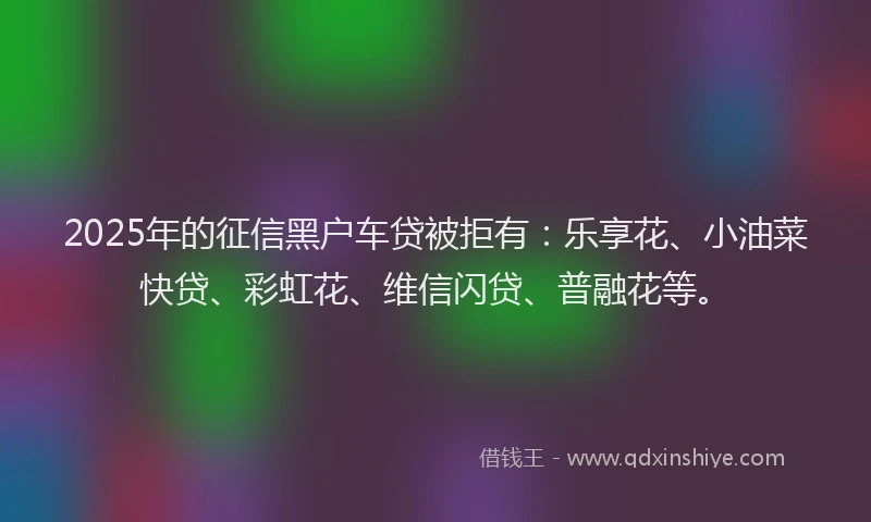2025年的征信黑户车贷被拒有：乐享花、小油菜快贷、彩虹花、维信闪贷、普融花等。