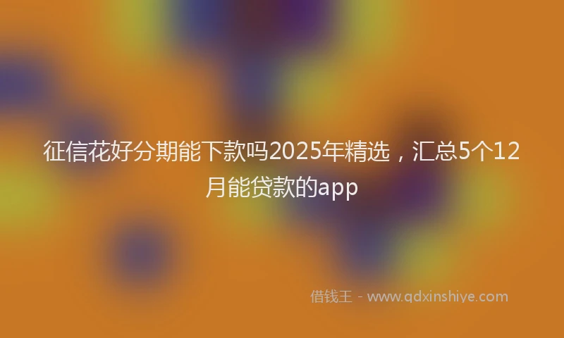 征信花好分期能下款吗2025年精选，汇总5个12月能贷款的app
