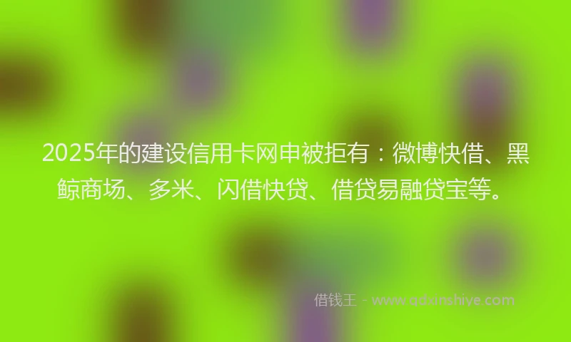 2025年的建设信用卡网申被拒有：微博快借、黑鲸商场、多米、闪借快贷、借贷易融贷宝等。