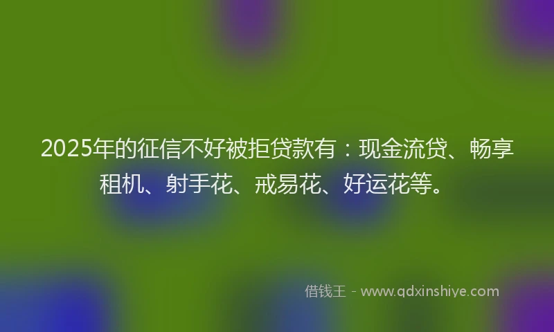 2025年的征信不好被拒贷款有:现金流贷、畅享租机、射手花、戒易花、好运花等。