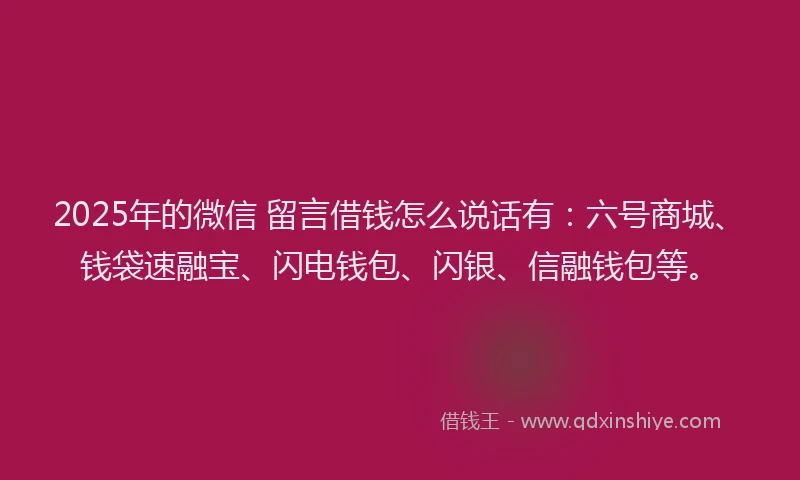 2025年的微信 留言借钱怎么说话有：六号商城、钱袋速融宝、闪电钱包、闪银、信融钱包等。