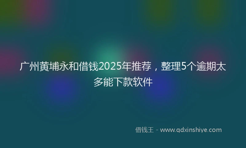 广州黄埔永和借钱2025年推荐，整理5个逾期太多能下款软件