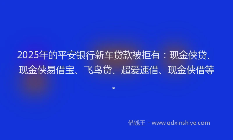 2025年的平安银行新车贷款被拒有：现金侠贷、现金侠易借宝、飞鸟贷、超爱速借、现金侠借等。