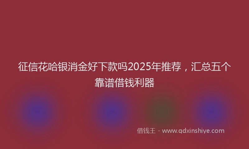 征信花哈银消金好下款吗2025年推荐，汇总五个靠谱借钱利器