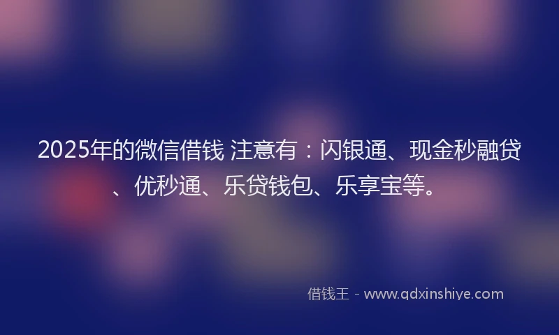 2025年的微信借钱 注意有：闪银通、现金秒融贷、优秒通、乐贷钱包、乐享宝等。