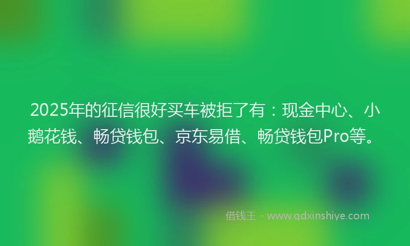2025年的征信很好买车被拒了有：现金中心、小鹅花钱、畅贷钱包、京东易借、畅贷钱包Pro等。