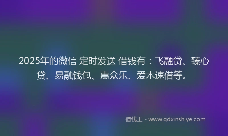 2025年的微信 定时发送 借钱有：飞融贷、臻心贷、易融钱包、惠众乐、爱木速借等。