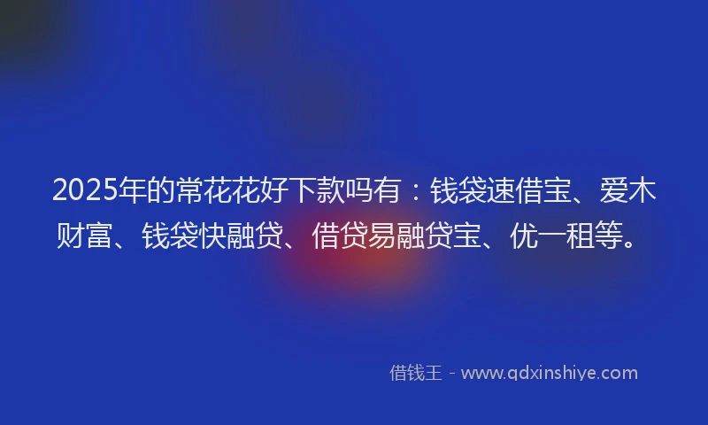 2025年的常花花好下款吗有：钱袋速借宝、爱木财富、钱袋快融贷、借贷易融贷宝、优一租等。