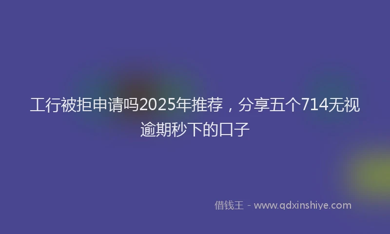 工行被拒申请吗2025年推荐，分享五个714无视逾期秒下的口子