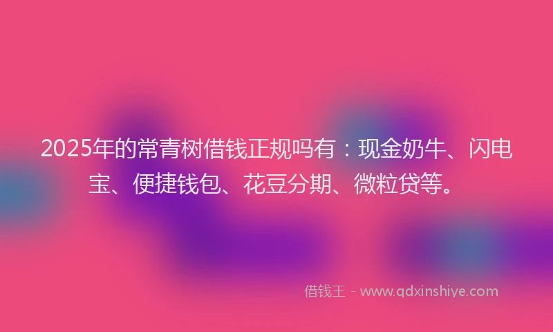 2025年的常青树借钱正规吗有：现金奶牛、闪电宝、便捷钱包、花豆分期、微粒贷等。