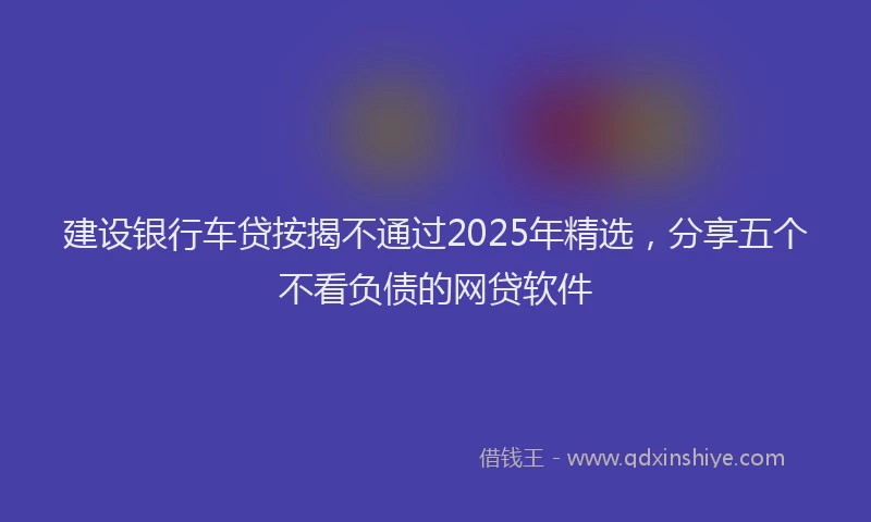 建设银行车贷按揭不通过2025年精选，分享五个不看负债的网贷软件