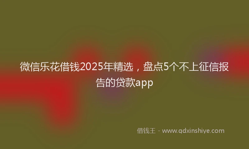 微信乐花借钱2025年精选，盘点5个不上征信报告的贷款app