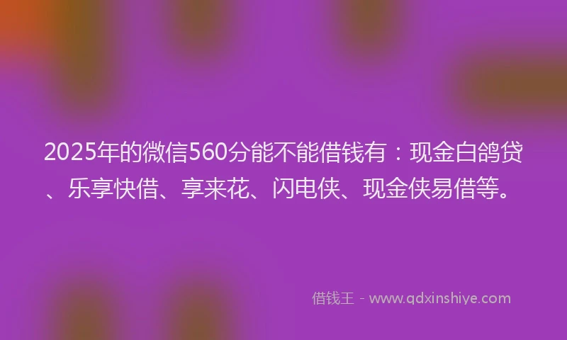 2025年的微信560分能不能借钱有：现金白鸽贷、乐享快借、享来花、闪电侠、现金侠易借等。
