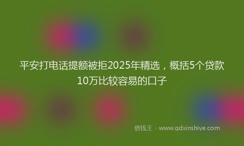 平安打电话提额被拒2025年精选，概括5个贷款10万比较容易的口子