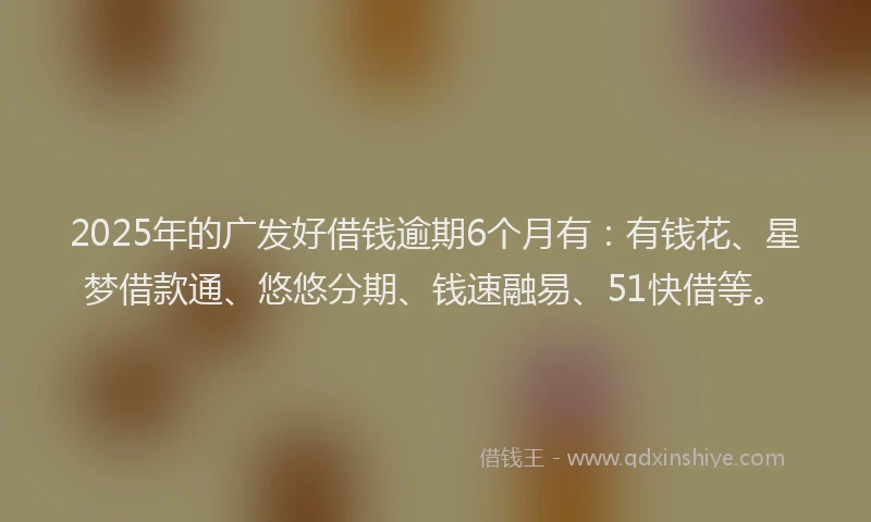 2025年的广发好借钱逾期6个月有：有钱花、星梦借款通、悠悠分期、钱速融易、51快借等。