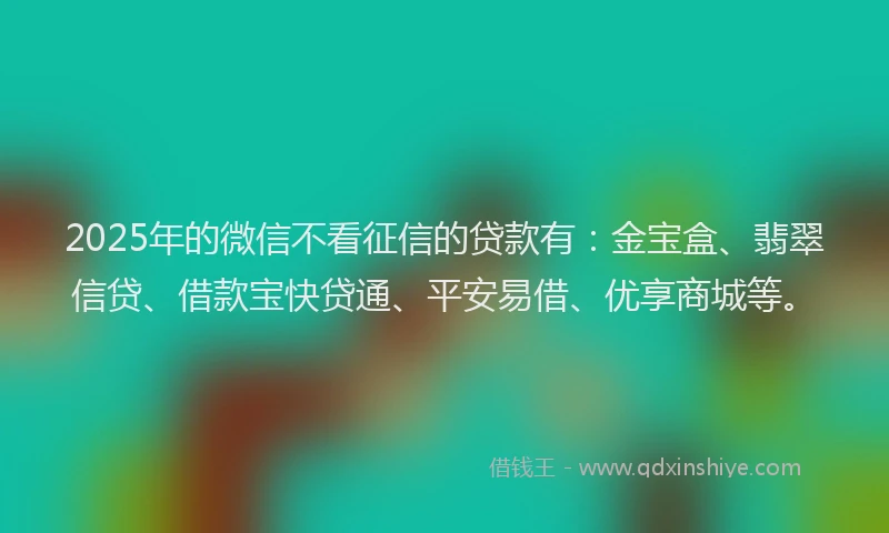 2025年的微信不看征信的贷款有：金宝盒、翡翠信贷、借款宝快贷通、平安易借、优享商城等。